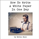 How to Write a White Paper in One Day: Everything You Need to Know to Create...