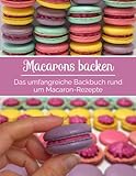 Macarons backen - Das umfangreiche Backbuch rund um Macaron-Rezepte:...